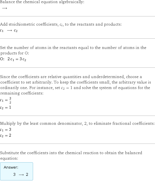 Balance the chemical equation algebraically:  ⟶  Add stoichiometric coefficients, c_i, to the reactants and products: c_1 ⟶ c_2  Set the number of atoms in the reactants equal to the number of atoms in the products for O: O: | 2 c_1 = 3 c_2 Since the coefficients are relative quantities and underdetermined, choose a coefficient to set arbitrarily. To keep the coefficients small, the arbitrary value is ordinarily one. For instance, set c_2 = 1 and solve the system of equations for the remaining coefficients: c_1 = 3/2 c_2 = 1 Multiply by the least common denominator, 2, to eliminate fractional coefficients: c_1 = 3 c_2 = 2 Substitute the coefficients into the chemical reaction to obtain the balanced equation: Answer: |   | 3 ⟶ 2 
