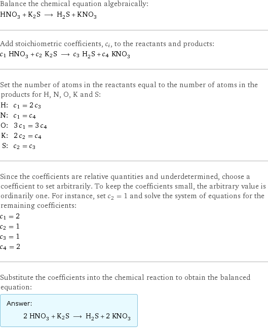 Balance the chemical equation algebraically: HNO_3 + K2S ⟶ H_2S + KNO_3 Add stoichiometric coefficients, c_i, to the reactants and products: c_1 HNO_3 + c_2 K2S ⟶ c_3 H_2S + c_4 KNO_3 Set the number of atoms in the reactants equal to the number of atoms in the products for H, N, O, K and S: H: | c_1 = 2 c_3 N: | c_1 = c_4 O: | 3 c_1 = 3 c_4 K: | 2 c_2 = c_4 S: | c_2 = c_3 Since the coefficients are relative quantities and underdetermined, choose a coefficient to set arbitrarily. To keep the coefficients small, the arbitrary value is ordinarily one. For instance, set c_2 = 1 and solve the system of equations for the remaining coefficients: c_1 = 2 c_2 = 1 c_3 = 1 c_4 = 2 Substitute the coefficients into the chemical reaction to obtain the balanced equation: Answer: |   | 2 HNO_3 + K2S ⟶ H_2S + 2 KNO_3