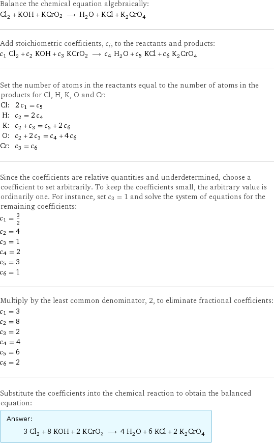 Balance the chemical equation algebraically: Cl_2 + KOH + KCrO2 ⟶ H_2O + KCl + K_2CrO_4 Add stoichiometric coefficients, c_i, to the reactants and products: c_1 Cl_2 + c_2 KOH + c_3 KCrO2 ⟶ c_4 H_2O + c_5 KCl + c_6 K_2CrO_4 Set the number of atoms in the reactants equal to the number of atoms in the products for Cl, H, K, O and Cr: Cl: | 2 c_1 = c_5 H: | c_2 = 2 c_4 K: | c_2 + c_3 = c_5 + 2 c_6 O: | c_2 + 2 c_3 = c_4 + 4 c_6 Cr: | c_3 = c_6 Since the coefficients are relative quantities and underdetermined, choose a coefficient to set arbitrarily. To keep the coefficients small, the arbitrary value is ordinarily one. For instance, set c_3 = 1 and solve the system of equations for the remaining coefficients: c_1 = 3/2 c_2 = 4 c_3 = 1 c_4 = 2 c_5 = 3 c_6 = 1 Multiply by the least common denominator, 2, to eliminate fractional coefficients: c_1 = 3 c_2 = 8 c_3 = 2 c_4 = 4 c_5 = 6 c_6 = 2 Substitute the coefficients into the chemical reaction to obtain the balanced equation: Answer: |   | 3 Cl_2 + 8 KOH + 2 KCrO2 ⟶ 4 H_2O + 6 KCl + 2 K_2CrO_4