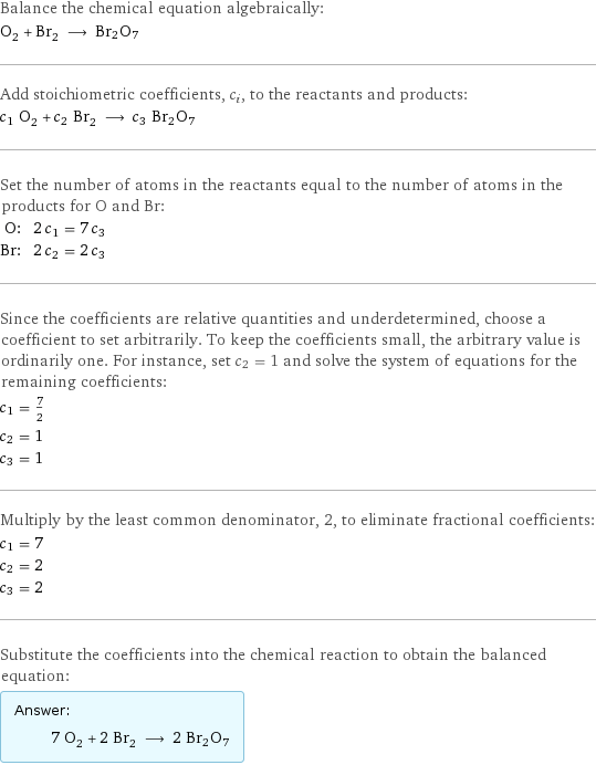 Balance the chemical equation algebraically: O_2 + Br_2 ⟶ Br2O7 Add stoichiometric coefficients, c_i, to the reactants and products: c_1 O_2 + c_2 Br_2 ⟶ c_3 Br2O7 Set the number of atoms in the reactants equal to the number of atoms in the products for O and Br: O: | 2 c_1 = 7 c_3 Br: | 2 c_2 = 2 c_3 Since the coefficients are relative quantities and underdetermined, choose a coefficient to set arbitrarily. To keep the coefficients small, the arbitrary value is ordinarily one. For instance, set c_2 = 1 and solve the system of equations for the remaining coefficients: c_1 = 7/2 c_2 = 1 c_3 = 1 Multiply by the least common denominator, 2, to eliminate fractional coefficients: c_1 = 7 c_2 = 2 c_3 = 2 Substitute the coefficients into the chemical reaction to obtain the balanced equation: Answer: |   | 7 O_2 + 2 Br_2 ⟶ 2 Br2O7