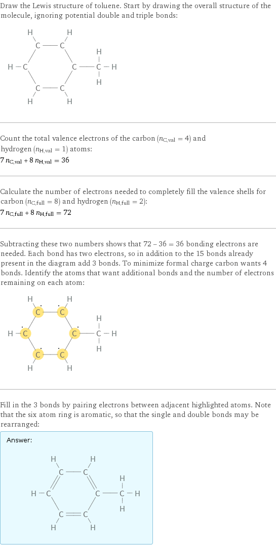 Draw the Lewis structure of toluene. Start by drawing the overall structure of the molecule, ignoring potential double and triple bonds:  Count the total valence electrons of the carbon (n_C, val = 4) and hydrogen (n_H, val = 1) atoms: 7 n_C, val + 8 n_H, val = 36 Calculate the number of electrons needed to completely fill the valence shells for carbon (n_C, full = 8) and hydrogen (n_H, full = 2): 7 n_C, full + 8 n_H, full = 72 Subtracting these two numbers shows that 72 - 36 = 36 bonding electrons are needed. Each bond has two electrons, so in addition to the 15 bonds already present in the diagram add 3 bonds. To minimize formal charge carbon wants 4 bonds. Identify the atoms that want additional bonds and the number of electrons remaining on each atom:  Fill in the 3 bonds by pairing electrons between adjacent highlighted atoms. Note that the six atom ring is aromatic, so that the single and double bonds may be rearranged: Answer: |   | 