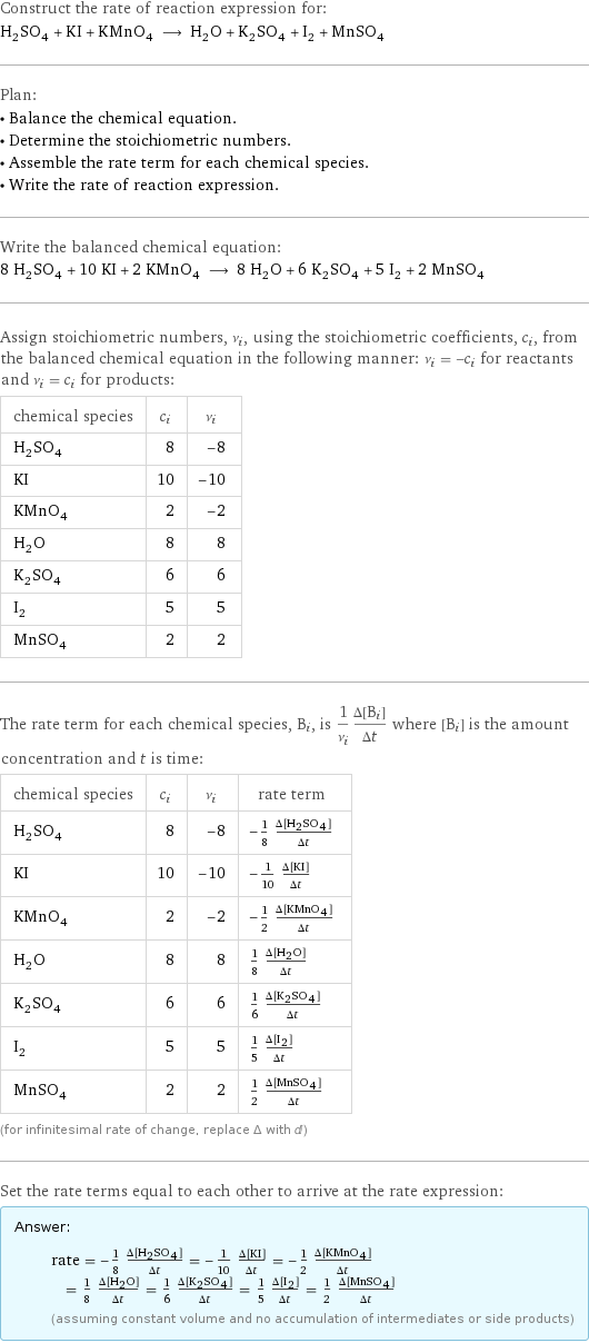 Construct the rate of reaction expression for: H_2SO_4 + KI + KMnO_4 ⟶ H_2O + K_2SO_4 + I_2 + MnSO_4 Plan: • Balance the chemical equation. • Determine the stoichiometric numbers. • Assemble the rate term for each chemical species. • Write the rate of reaction expression. Write the balanced chemical equation: 8 H_2SO_4 + 10 KI + 2 KMnO_4 ⟶ 8 H_2O + 6 K_2SO_4 + 5 I_2 + 2 MnSO_4 Assign stoichiometric numbers, ν_i, using the stoichiometric coefficients, c_i, from the balanced chemical equation in the following manner: ν_i = -c_i for reactants and ν_i = c_i for products: chemical species | c_i | ν_i H_2SO_4 | 8 | -8 KI | 10 | -10 KMnO_4 | 2 | -2 H_2O | 8 | 8 K_2SO_4 | 6 | 6 I_2 | 5 | 5 MnSO_4 | 2 | 2 The rate term for each chemical species, B_i, is 1/ν_i(Δ[B_i])/(Δt) where [B_i] is the amount concentration and t is time: chemical species | c_i | ν_i | rate term H_2SO_4 | 8 | -8 | -1/8 (Δ[H2SO4])/(Δt) KI | 10 | -10 | -1/10 (Δ[KI])/(Δt) KMnO_4 | 2 | -2 | -1/2 (Δ[KMnO4])/(Δt) H_2O | 8 | 8 | 1/8 (Δ[H2O])/(Δt) K_2SO_4 | 6 | 6 | 1/6 (Δ[K2SO4])/(Δt) I_2 | 5 | 5 | 1/5 (Δ[I2])/(Δt) MnSO_4 | 2 | 2 | 1/2 (Δ[MnSO4])/(Δt) (for infinitesimal rate of change, replace Δ with d) Set the rate terms equal to each other to arrive at the rate expression: Answer: |   | rate = -1/8 (Δ[H2SO4])/(Δt) = -1/10 (Δ[KI])/(Δt) = -1/2 (Δ[KMnO4])/(Δt) = 1/8 (Δ[H2O])/(Δt) = 1/6 (Δ[K2SO4])/(Δt) = 1/5 (Δ[I2])/(Δt) = 1/2 (Δ[MnSO4])/(Δt) (assuming constant volume and no accumulation of intermediates or side products)