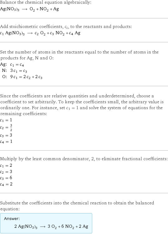 Balance the chemical equation algebraically: Ag(NO3)3 ⟶ O_2 + NO_2 + Ag Add stoichiometric coefficients, c_i, to the reactants and products: c_1 Ag(NO3)3 ⟶ c_2 O_2 + c_3 NO_2 + c_4 Ag Set the number of atoms in the reactants equal to the number of atoms in the products for Ag, N and O: Ag: | c_1 = c_4 N: | 3 c_1 = c_3 O: | 9 c_1 = 2 c_2 + 2 c_3 Since the coefficients are relative quantities and underdetermined, choose a coefficient to set arbitrarily. To keep the coefficients small, the arbitrary value is ordinarily one. For instance, set c_1 = 1 and solve the system of equations for the remaining coefficients: c_1 = 1 c_2 = 3/2 c_3 = 3 c_4 = 1 Multiply by the least common denominator, 2, to eliminate fractional coefficients: c_1 = 2 c_2 = 3 c_3 = 6 c_4 = 2 Substitute the coefficients into the chemical reaction to obtain the balanced equation: Answer: |   | 2 Ag(NO3)3 ⟶ 3 O_2 + 6 NO_2 + 2 Ag