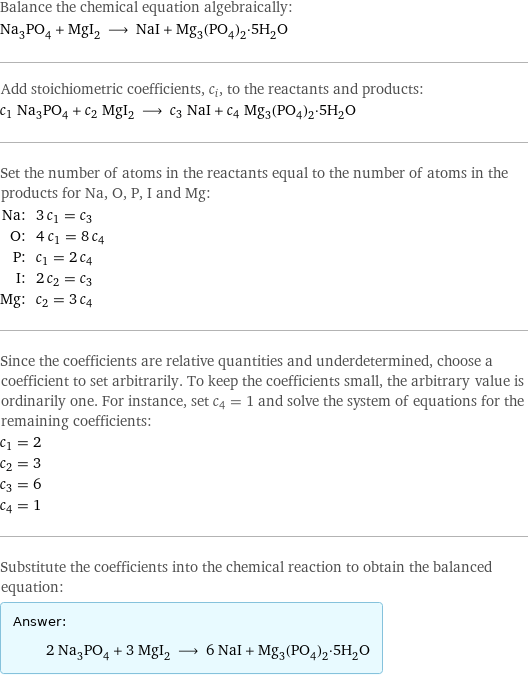 Balance the chemical equation algebraically: Na_3PO_4 + MgI_2 ⟶ NaI + Mg_3(PO_4)_2·5H_2O Add stoichiometric coefficients, c_i, to the reactants and products: c_1 Na_3PO_4 + c_2 MgI_2 ⟶ c_3 NaI + c_4 Mg_3(PO_4)_2·5H_2O Set the number of atoms in the reactants equal to the number of atoms in the products for Na, O, P, I and Mg: Na: | 3 c_1 = c_3 O: | 4 c_1 = 8 c_4 P: | c_1 = 2 c_4 I: | 2 c_2 = c_3 Mg: | c_2 = 3 c_4 Since the coefficients are relative quantities and underdetermined, choose a coefficient to set arbitrarily. To keep the coefficients small, the arbitrary value is ordinarily one. For instance, set c_4 = 1 and solve the system of equations for the remaining coefficients: c_1 = 2 c_2 = 3 c_3 = 6 c_4 = 1 Substitute the coefficients into the chemical reaction to obtain the balanced equation: Answer: |   | 2 Na_3PO_4 + 3 MgI_2 ⟶ 6 NaI + Mg_3(PO_4)_2·5H_2O