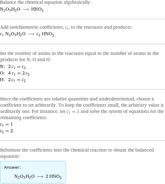 Balance the chemical equation algebraically: N2O3H2O ⟶ HNO_2 Add stoichiometric coefficients, c_i, to the reactants and products: c_1 N2O3H2O ⟶ c_2 HNO_2 Set the number of atoms in the reactants equal to the number of atoms in the products for N, O and H: N: | 2 c_1 = c_2 O: | 4 c_1 = 2 c_2 H: | 2 c_1 = c_2 Since the coefficients are relative quantities and underdetermined, choose a coefficient to set arbitrarily. To keep the coefficients small, the arbitrary value is ordinarily one. For instance, set c_1 = 1 and solve the system of equations for the remaining coefficients: c_1 = 1 c_2 = 2 Substitute the coefficients into the chemical reaction to obtain the balanced equation: Answer: |   | N2O3H2O ⟶ 2 HNO_2