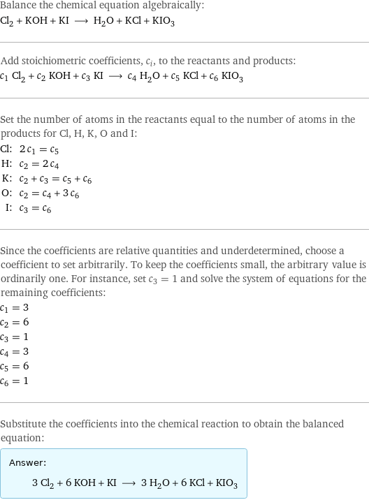 Balance the chemical equation algebraically: Cl_2 + KOH + KI ⟶ H_2O + KCl + KIO_3 Add stoichiometric coefficients, c_i, to the reactants and products: c_1 Cl_2 + c_2 KOH + c_3 KI ⟶ c_4 H_2O + c_5 KCl + c_6 KIO_3 Set the number of atoms in the reactants equal to the number of atoms in the products for Cl, H, K, O and I: Cl: | 2 c_1 = c_5 H: | c_2 = 2 c_4 K: | c_2 + c_3 = c_5 + c_6 O: | c_2 = c_4 + 3 c_6 I: | c_3 = c_6 Since the coefficients are relative quantities and underdetermined, choose a coefficient to set arbitrarily. To keep the coefficients small, the arbitrary value is ordinarily one. For instance, set c_3 = 1 and solve the system of equations for the remaining coefficients: c_1 = 3 c_2 = 6 c_3 = 1 c_4 = 3 c_5 = 6 c_6 = 1 Substitute the coefficients into the chemical reaction to obtain the balanced equation: Answer: |   | 3 Cl_2 + 6 KOH + KI ⟶ 3 H_2O + 6 KCl + KIO_3