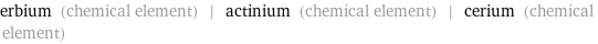 erbium (chemical element) | actinium (chemical element) | cerium (chemical element)