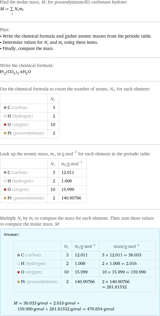 Find the molar mass, M, for praseodymium(III) carbonate hydrate: M = sum _iN_im_i Plan: • Write the chemical formula and gather atomic masses from the periodic table. • Determine values for N_i and m_i using these items. • Finally, compute the mass. Write the chemical formula: Pr_2(CO_3)_3·xH_2O Use the chemical formula to count the number of atoms, N_i, for each element:  | N_i  C (carbon) | 3  H (hydrogen) | 2  O (oxygen) | 10  Pr (praseodymium) | 2 Look up the atomic mass, m_i, in g·mol^(-1) for each element in the periodic table:  | N_i | m_i/g·mol^(-1)  C (carbon) | 3 | 12.011  H (hydrogen) | 2 | 1.008  O (oxygen) | 10 | 15.999  Pr (praseodymium) | 2 | 140.90766 Multiply N_i by m_i to compute the mass for each element. Then sum those values to compute the molar mass, M: Answer: |   | | N_i | m_i/g·mol^(-1) | mass/g·mol^(-1)  C (carbon) | 3 | 12.011 | 3 × 12.011 = 36.033  H (hydrogen) | 2 | 1.008 | 2 × 1.008 = 2.016  O (oxygen) | 10 | 15.999 | 10 × 15.999 = 159.990  Pr (praseodymium) | 2 | 140.90766 | 2 × 140.90766 = 281.81532  M = 36.033 g/mol + 2.016 g/mol + 159.990 g/mol + 281.81532 g/mol = 479.854 g/mol