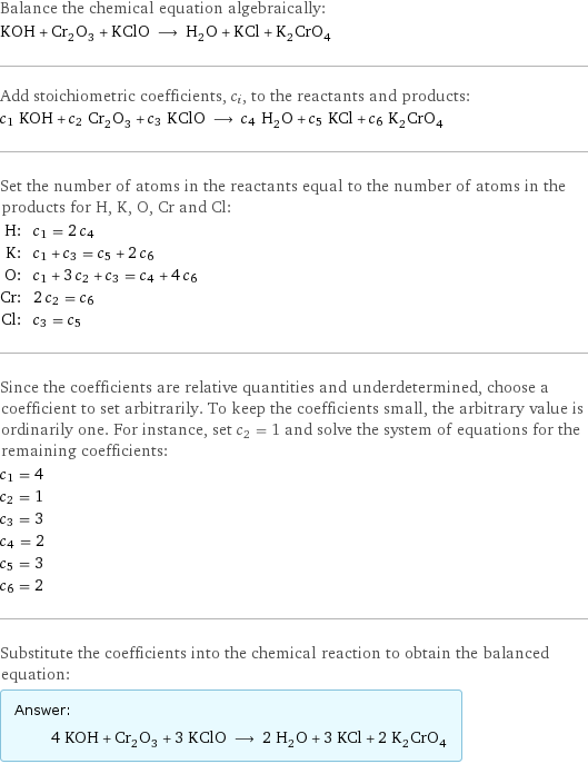 Balance the chemical equation algebraically: KOH + Cr_2O_3 + KClO ⟶ H_2O + KCl + K_2CrO_4 Add stoichiometric coefficients, c_i, to the reactants and products: c_1 KOH + c_2 Cr_2O_3 + c_3 KClO ⟶ c_4 H_2O + c_5 KCl + c_6 K_2CrO_4 Set the number of atoms in the reactants equal to the number of atoms in the products for H, K, O, Cr and Cl: H: | c_1 = 2 c_4 K: | c_1 + c_3 = c_5 + 2 c_6 O: | c_1 + 3 c_2 + c_3 = c_4 + 4 c_6 Cr: | 2 c_2 = c_6 Cl: | c_3 = c_5 Since the coefficients are relative quantities and underdetermined, choose a coefficient to set arbitrarily. To keep the coefficients small, the arbitrary value is ordinarily one. For instance, set c_2 = 1 and solve the system of equations for the remaining coefficients: c_1 = 4 c_2 = 1 c_3 = 3 c_4 = 2 c_5 = 3 c_6 = 2 Substitute the coefficients into the chemical reaction to obtain the balanced equation: Answer: |   | 4 KOH + Cr_2O_3 + 3 KClO ⟶ 2 H_2O + 3 KCl + 2 K_2CrO_4