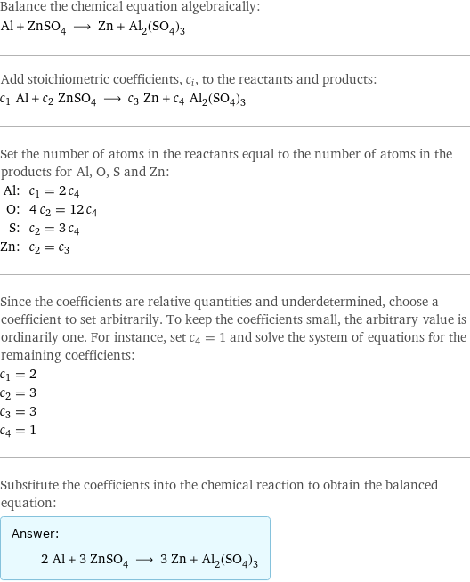 Balance the chemical equation algebraically: Al + ZnSO_4 ⟶ Zn + Al_2(SO_4)_3 Add stoichiometric coefficients, c_i, to the reactants and products: c_1 Al + c_2 ZnSO_4 ⟶ c_3 Zn + c_4 Al_2(SO_4)_3 Set the number of atoms in the reactants equal to the number of atoms in the products for Al, O, S and Zn: Al: | c_1 = 2 c_4 O: | 4 c_2 = 12 c_4 S: | c_2 = 3 c_4 Zn: | c_2 = c_3 Since the coefficients are relative quantities and underdetermined, choose a coefficient to set arbitrarily. To keep the coefficients small, the arbitrary value is ordinarily one. For instance, set c_4 = 1 and solve the system of equations for the remaining coefficients: c_1 = 2 c_2 = 3 c_3 = 3 c_4 = 1 Substitute the coefficients into the chemical reaction to obtain the balanced equation: Answer: |   | 2 Al + 3 ZnSO_4 ⟶ 3 Zn + Al_2(SO_4)_3