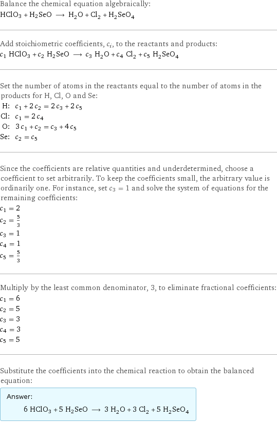 Balance the chemical equation algebraically: HClO3 + H2SeO ⟶ H_2O + Cl_2 + H_2SeO_4 Add stoichiometric coefficients, c_i, to the reactants and products: c_1 HClO3 + c_2 H2SeO ⟶ c_3 H_2O + c_4 Cl_2 + c_5 H_2SeO_4 Set the number of atoms in the reactants equal to the number of atoms in the products for H, Cl, O and Se: H: | c_1 + 2 c_2 = 2 c_3 + 2 c_5 Cl: | c_1 = 2 c_4 O: | 3 c_1 + c_2 = c_3 + 4 c_5 Se: | c_2 = c_5 Since the coefficients are relative quantities and underdetermined, choose a coefficient to set arbitrarily. To keep the coefficients small, the arbitrary value is ordinarily one. For instance, set c_3 = 1 and solve the system of equations for the remaining coefficients: c_1 = 2 c_2 = 5/3 c_3 = 1 c_4 = 1 c_5 = 5/3 Multiply by the least common denominator, 3, to eliminate fractional coefficients: c_1 = 6 c_2 = 5 c_3 = 3 c_4 = 3 c_5 = 5 Substitute the coefficients into the chemical reaction to obtain the balanced equation: Answer: |   | 6 HClO3 + 5 H2SeO ⟶ 3 H_2O + 3 Cl_2 + 5 H_2SeO_4