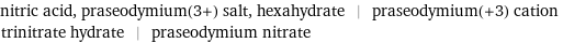 nitric acid, praseodymium(3+) salt, hexahydrate | praseodymium(+3) cation trinitrate hydrate | praseodymium nitrate