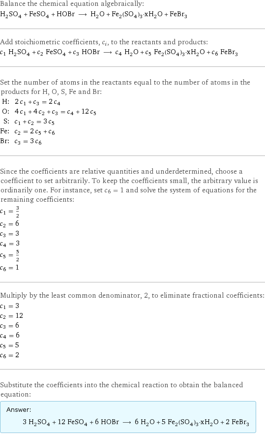 Balance the chemical equation algebraically: H_2SO_4 + FeSO_4 + HOBr ⟶ H_2O + Fe_2(SO_4)_3·xH_2O + FeBr_3 Add stoichiometric coefficients, c_i, to the reactants and products: c_1 H_2SO_4 + c_2 FeSO_4 + c_3 HOBr ⟶ c_4 H_2O + c_5 Fe_2(SO_4)_3·xH_2O + c_6 FeBr_3 Set the number of atoms in the reactants equal to the number of atoms in the products for H, O, S, Fe and Br: H: | 2 c_1 + c_3 = 2 c_4 O: | 4 c_1 + 4 c_2 + c_3 = c_4 + 12 c_5 S: | c_1 + c_2 = 3 c_5 Fe: | c_2 = 2 c_5 + c_6 Br: | c_3 = 3 c_6 Since the coefficients are relative quantities and underdetermined, choose a coefficient to set arbitrarily. To keep the coefficients small, the arbitrary value is ordinarily one. For instance, set c_6 = 1 and solve the system of equations for the remaining coefficients: c_1 = 3/2 c_2 = 6 c_3 = 3 c_4 = 3 c_5 = 5/2 c_6 = 1 Multiply by the least common denominator, 2, to eliminate fractional coefficients: c_1 = 3 c_2 = 12 c_3 = 6 c_4 = 6 c_5 = 5 c_6 = 2 Substitute the coefficients into the chemical reaction to obtain the balanced equation: Answer: |   | 3 H_2SO_4 + 12 FeSO_4 + 6 HOBr ⟶ 6 H_2O + 5 Fe_2(SO_4)_3·xH_2O + 2 FeBr_3