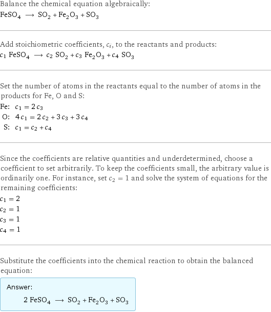 Balance the chemical equation algebraically: FeSO_4 ⟶ SO_2 + Fe_2O_3 + SO_3 Add stoichiometric coefficients, c_i, to the reactants and products: c_1 FeSO_4 ⟶ c_2 SO_2 + c_3 Fe_2O_3 + c_4 SO_3 Set the number of atoms in the reactants equal to the number of atoms in the products for Fe, O and S: Fe: | c_1 = 2 c_3 O: | 4 c_1 = 2 c_2 + 3 c_3 + 3 c_4 S: | c_1 = c_2 + c_4 Since the coefficients are relative quantities and underdetermined, choose a coefficient to set arbitrarily. To keep the coefficients small, the arbitrary value is ordinarily one. For instance, set c_2 = 1 and solve the system of equations for the remaining coefficients: c_1 = 2 c_2 = 1 c_3 = 1 c_4 = 1 Substitute the coefficients into the chemical reaction to obtain the balanced equation: Answer: |   | 2 FeSO_4 ⟶ SO_2 + Fe_2O_3 + SO_3