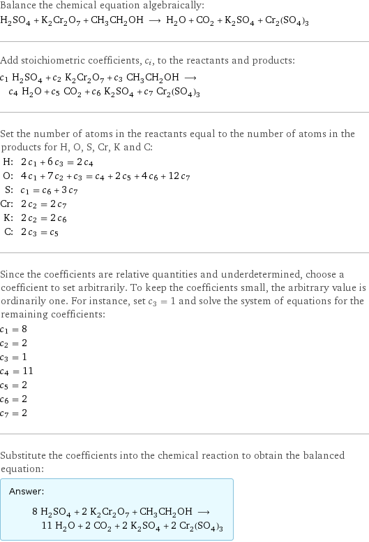 Balance the chemical equation algebraically: H_2SO_4 + K_2Cr_2O_7 + CH_3CH_2OH ⟶ H_2O + CO_2 + K_2SO_4 + Cr_2(SO_4)_3 Add stoichiometric coefficients, c_i, to the reactants and products: c_1 H_2SO_4 + c_2 K_2Cr_2O_7 + c_3 CH_3CH_2OH ⟶ c_4 H_2O + c_5 CO_2 + c_6 K_2SO_4 + c_7 Cr_2(SO_4)_3 Set the number of atoms in the reactants equal to the number of atoms in the products for H, O, S, Cr, K and C: H: | 2 c_1 + 6 c_3 = 2 c_4 O: | 4 c_1 + 7 c_2 + c_3 = c_4 + 2 c_5 + 4 c_6 + 12 c_7 S: | c_1 = c_6 + 3 c_7 Cr: | 2 c_2 = 2 c_7 K: | 2 c_2 = 2 c_6 C: | 2 c_3 = c_5 Since the coefficients are relative quantities and underdetermined, choose a coefficient to set arbitrarily. To keep the coefficients small, the arbitrary value is ordinarily one. For instance, set c_3 = 1 and solve the system of equations for the remaining coefficients: c_1 = 8 c_2 = 2 c_3 = 1 c_4 = 11 c_5 = 2 c_6 = 2 c_7 = 2 Substitute the coefficients into the chemical reaction to obtain the balanced equation: Answer: |   | 8 H_2SO_4 + 2 K_2Cr_2O_7 + CH_3CH_2OH ⟶ 11 H_2O + 2 CO_2 + 2 K_2SO_4 + 2 Cr_2(SO_4)_3