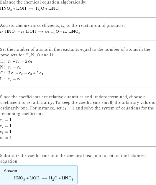 Balance the chemical equation algebraically: HNO_3 + LiOH ⟶ H_2O + LiNO_3 Add stoichiometric coefficients, c_i, to the reactants and products: c_1 HNO_3 + c_2 LiOH ⟶ c_3 H_2O + c_4 LiNO_3 Set the number of atoms in the reactants equal to the number of atoms in the products for H, N, O and Li: H: | c_1 + c_2 = 2 c_3 N: | c_1 = c_4 O: | 3 c_1 + c_2 = c_3 + 3 c_4 Li: | c_2 = c_4 Since the coefficients are relative quantities and underdetermined, choose a coefficient to set arbitrarily. To keep the coefficients small, the arbitrary value is ordinarily one. For instance, set c_1 = 1 and solve the system of equations for the remaining coefficients: c_1 = 1 c_2 = 1 c_3 = 1 c_4 = 1 Substitute the coefficients into the chemical reaction to obtain the balanced equation: Answer: |   | HNO_3 + LiOH ⟶ H_2O + LiNO_3