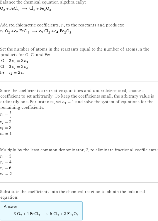 Balance the chemical equation algebraically: O_2 + FeCl_3 ⟶ Cl_2 + Fe_2O_3 Add stoichiometric coefficients, c_i, to the reactants and products: c_1 O_2 + c_2 FeCl_3 ⟶ c_3 Cl_2 + c_4 Fe_2O_3 Set the number of atoms in the reactants equal to the number of atoms in the products for O, Cl and Fe: O: | 2 c_1 = 3 c_4 Cl: | 3 c_2 = 2 c_3 Fe: | c_2 = 2 c_4 Since the coefficients are relative quantities and underdetermined, choose a coefficient to set arbitrarily. To keep the coefficients small, the arbitrary value is ordinarily one. For instance, set c_4 = 1 and solve the system of equations for the remaining coefficients: c_1 = 3/2 c_2 = 2 c_3 = 3 c_4 = 1 Multiply by the least common denominator, 2, to eliminate fractional coefficients: c_1 = 3 c_2 = 4 c_3 = 6 c_4 = 2 Substitute the coefficients into the chemical reaction to obtain the balanced equation: Answer: |   | 3 O_2 + 4 FeCl_3 ⟶ 6 Cl_2 + 2 Fe_2O_3