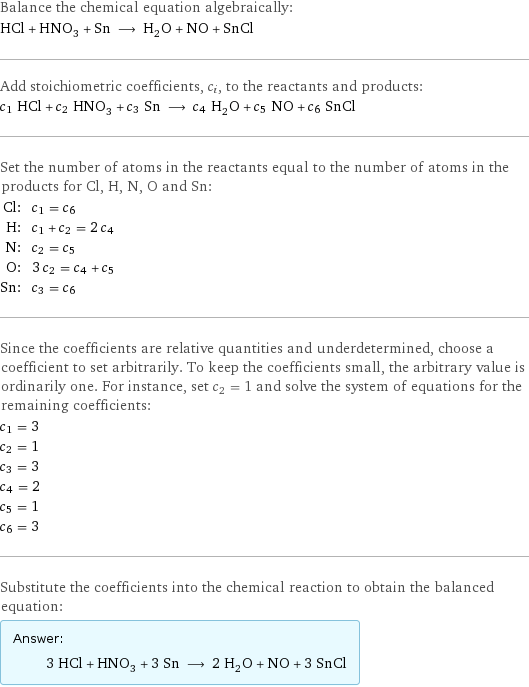 Balance the chemical equation algebraically: HCl + HNO_3 + Sn ⟶ H_2O + NO + SnCl Add stoichiometric coefficients, c_i, to the reactants and products: c_1 HCl + c_2 HNO_3 + c_3 Sn ⟶ c_4 H_2O + c_5 NO + c_6 SnCl Set the number of atoms in the reactants equal to the number of atoms in the products for Cl, H, N, O and Sn: Cl: | c_1 = c_6 H: | c_1 + c_2 = 2 c_4 N: | c_2 = c_5 O: | 3 c_2 = c_4 + c_5 Sn: | c_3 = c_6 Since the coefficients are relative quantities and underdetermined, choose a coefficient to set arbitrarily. To keep the coefficients small, the arbitrary value is ordinarily one. For instance, set c_2 = 1 and solve the system of equations for the remaining coefficients: c_1 = 3 c_2 = 1 c_3 = 3 c_4 = 2 c_5 = 1 c_6 = 3 Substitute the coefficients into the chemical reaction to obtain the balanced equation: Answer: |   | 3 HCl + HNO_3 + 3 Sn ⟶ 2 H_2O + NO + 3 SnCl