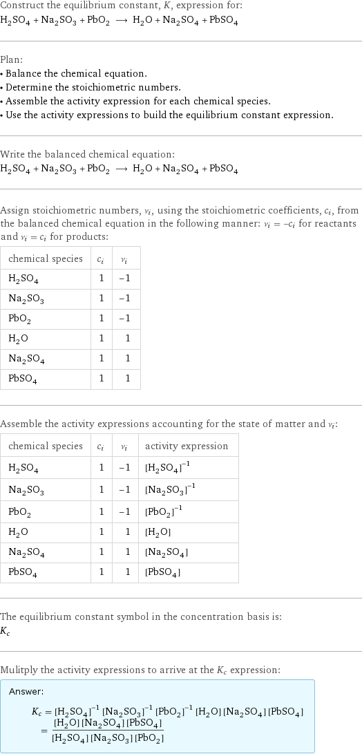 Construct the equilibrium constant, K, expression for: H_2SO_4 + Na_2SO_3 + PbO_2 ⟶ H_2O + Na_2SO_4 + PbSO_4 Plan: • Balance the chemical equation. • Determine the stoichiometric numbers. • Assemble the activity expression for each chemical species. • Use the activity expressions to build the equilibrium constant expression. Write the balanced chemical equation: H_2SO_4 + Na_2SO_3 + PbO_2 ⟶ H_2O + Na_2SO_4 + PbSO_4 Assign stoichiometric numbers, ν_i, using the stoichiometric coefficients, c_i, from the balanced chemical equation in the following manner: ν_i = -c_i for reactants and ν_i = c_i for products: chemical species | c_i | ν_i H_2SO_4 | 1 | -1 Na_2SO_3 | 1 | -1 PbO_2 | 1 | -1 H_2O | 1 | 1 Na_2SO_4 | 1 | 1 PbSO_4 | 1 | 1 Assemble the activity expressions accounting for the state of matter and ν_i: chemical species | c_i | ν_i | activity expression H_2SO_4 | 1 | -1 | ([H2SO4])^(-1) Na_2SO_3 | 1 | -1 | ([Na2SO3])^(-1) PbO_2 | 1 | -1 | ([PbO2])^(-1) H_2O | 1 | 1 | [H2O] Na_2SO_4 | 1 | 1 | [Na2SO4] PbSO_4 | 1 | 1 | [PbSO4] The equilibrium constant symbol in the concentration basis is: K_c Mulitply the activity expressions to arrive at the K_c expression: Answer: |   | K_c = ([H2SO4])^(-1) ([Na2SO3])^(-1) ([PbO2])^(-1) [H2O] [Na2SO4] [PbSO4] = ([H2O] [Na2SO4] [PbSO4])/([H2SO4] [Na2SO3] [PbO2])