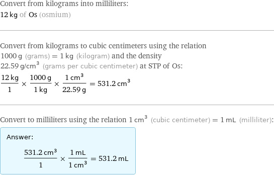 Convert from kilograms into milliliters: 12 kg of Os (osmium) Convert from kilograms to cubic centimeters using the relation 1000 g (grams) = 1 kg (kilogram) and the density 22.59 g/cm^3 (grams per cubic centimeter) at STP of Os: (12 kg)/1 × (1000 g)/(1 kg) × (1 cm^3)/(22.59 g) = 531.2 cm^3 Convert to milliliters using the relation 1 cm^3 (cubic centimeter) = 1 mL (milliliter): Answer: |   | (531.2 cm^3)/1 × (1 mL)/(1 cm^3) = 531.2 mL