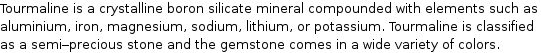 Tourmaline is a crystalline boron silicate mineral compounded with elements such as aluminium, iron, magnesium, sodium, lithium, or potassium. Tourmaline is classified as a semi-precious stone and the gemstone comes in a wide variety of colors.