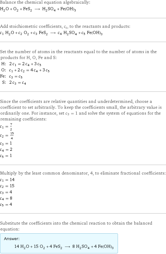 Balance the chemical equation algebraically: H_2O + O_2 + FeS_2 ⟶ H_2SO_4 + Fe(OH)_3 Add stoichiometric coefficients, c_i, to the reactants and products: c_1 H_2O + c_2 O_2 + c_3 FeS_2 ⟶ c_4 H_2SO_4 + c_5 Fe(OH)_3 Set the number of atoms in the reactants equal to the number of atoms in the products for H, O, Fe and S: H: | 2 c_1 = 2 c_4 + 3 c_5 O: | c_1 + 2 c_2 = 4 c_4 + 3 c_5 Fe: | c_3 = c_5 S: | 2 c_3 = c_4 Since the coefficients are relative quantities and underdetermined, choose a coefficient to set arbitrarily. To keep the coefficients small, the arbitrary value is ordinarily one. For instance, set c_3 = 1 and solve the system of equations for the remaining coefficients: c_1 = 7/2 c_2 = 15/4 c_3 = 1 c_4 = 2 c_5 = 1 Multiply by the least common denominator, 4, to eliminate fractional coefficients: c_1 = 14 c_2 = 15 c_3 = 4 c_4 = 8 c_5 = 4 Substitute the coefficients into the chemical reaction to obtain the balanced equation: Answer: |   | 14 H_2O + 15 O_2 + 4 FeS_2 ⟶ 8 H_2SO_4 + 4 Fe(OH)_3