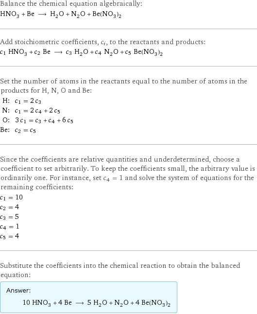 Balance the chemical equation algebraically: HNO_3 + Be ⟶ H_2O + N_2O + Be(NO_3)_2 Add stoichiometric coefficients, c_i, to the reactants and products: c_1 HNO_3 + c_2 Be ⟶ c_3 H_2O + c_4 N_2O + c_5 Be(NO_3)_2 Set the number of atoms in the reactants equal to the number of atoms in the products for H, N, O and Be: H: | c_1 = 2 c_3 N: | c_1 = 2 c_4 + 2 c_5 O: | 3 c_1 = c_3 + c_4 + 6 c_5 Be: | c_2 = c_5 Since the coefficients are relative quantities and underdetermined, choose a coefficient to set arbitrarily. To keep the coefficients small, the arbitrary value is ordinarily one. For instance, set c_4 = 1 and solve the system of equations for the remaining coefficients: c_1 = 10 c_2 = 4 c_3 = 5 c_4 = 1 c_5 = 4 Substitute the coefficients into the chemical reaction to obtain the balanced equation: Answer: |   | 10 HNO_3 + 4 Be ⟶ 5 H_2O + N_2O + 4 Be(NO_3)_2