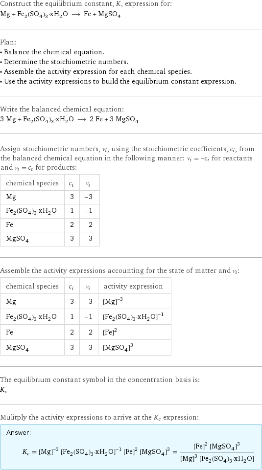 Construct the equilibrium constant, K, expression for: Mg + Fe_2(SO_4)_3·xH_2O ⟶ Fe + MgSO_4 Plan: • Balance the chemical equation. • Determine the stoichiometric numbers. • Assemble the activity expression for each chemical species. • Use the activity expressions to build the equilibrium constant expression. Write the balanced chemical equation: 3 Mg + Fe_2(SO_4)_3·xH_2O ⟶ 2 Fe + 3 MgSO_4 Assign stoichiometric numbers, ν_i, using the stoichiometric coefficients, c_i, from the balanced chemical equation in the following manner: ν_i = -c_i for reactants and ν_i = c_i for products: chemical species | c_i | ν_i Mg | 3 | -3 Fe_2(SO_4)_3·xH_2O | 1 | -1 Fe | 2 | 2 MgSO_4 | 3 | 3 Assemble the activity expressions accounting for the state of matter and ν_i: chemical species | c_i | ν_i | activity expression Mg | 3 | -3 | ([Mg])^(-3) Fe_2(SO_4)_3·xH_2O | 1 | -1 | ([Fe2(SO4)3·xH2O])^(-1) Fe | 2 | 2 | ([Fe])^2 MgSO_4 | 3 | 3 | ([MgSO4])^3 The equilibrium constant symbol in the concentration basis is: K_c Mulitply the activity expressions to arrive at the K_c expression: Answer: |   | K_c = ([Mg])^(-3) ([Fe2(SO4)3·xH2O])^(-1) ([Fe])^2 ([MgSO4])^3 = (([Fe])^2 ([MgSO4])^3)/(([Mg])^3 [Fe2(SO4)3·xH2O])