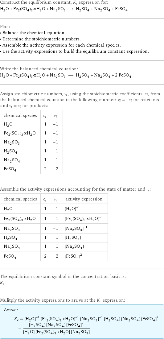 Construct the equilibrium constant, K, expression for: H_2O + Fe_2(SO_4)_3·xH_2O + Na_2SO_3 ⟶ H_2SO_4 + Na_2SO_4 + FeSO_4 Plan: • Balance the chemical equation. • Determine the stoichiometric numbers. • Assemble the activity expression for each chemical species. • Use the activity expressions to build the equilibrium constant expression. Write the balanced chemical equation: H_2O + Fe_2(SO_4)_3·xH_2O + Na_2SO_3 ⟶ H_2SO_4 + Na_2SO_4 + 2 FeSO_4 Assign stoichiometric numbers, ν_i, using the stoichiometric coefficients, c_i, from the balanced chemical equation in the following manner: ν_i = -c_i for reactants and ν_i = c_i for products: chemical species | c_i | ν_i H_2O | 1 | -1 Fe_2(SO_4)_3·xH_2O | 1 | -1 Na_2SO_3 | 1 | -1 H_2SO_4 | 1 | 1 Na_2SO_4 | 1 | 1 FeSO_4 | 2 | 2 Assemble the activity expressions accounting for the state of matter and ν_i: chemical species | c_i | ν_i | activity expression H_2O | 1 | -1 | ([H2O])^(-1) Fe_2(SO_4)_3·xH_2O | 1 | -1 | ([Fe2(SO4)3·xH2O])^(-1) Na_2SO_3 | 1 | -1 | ([Na2SO3])^(-1) H_2SO_4 | 1 | 1 | [H2SO4] Na_2SO_4 | 1 | 1 | [Na2SO4] FeSO_4 | 2 | 2 | ([FeSO4])^2 The equilibrium constant symbol in the concentration basis is: K_c Mulitply the activity expressions to arrive at the K_c expression: Answer: |   | K_c = ([H2O])^(-1) ([Fe2(SO4)3·xH2O])^(-1) ([Na2SO3])^(-1) [H2SO4] [Na2SO4] ([FeSO4])^2 = ([H2SO4] [Na2SO4] ([FeSO4])^2)/([H2O] [Fe2(SO4)3·xH2O] [Na2SO3])