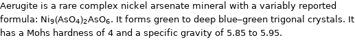 Aerugite is a rare complex nickel arsenate mineral with a variably reported formula: Ni_9(AsO_4)_2AsO_6. It forms green to deep blue-green trigonal crystals. It has a Mohs hardness of 4 and a specific gravity of 5.85 to 5.95.