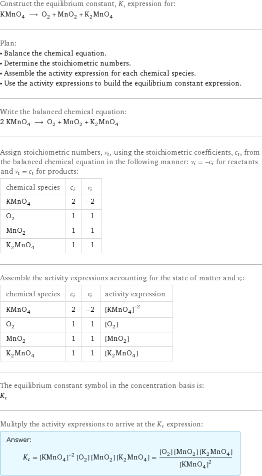 Construct the equilibrium constant, K, expression for: KMnO_4 ⟶ O_2 + MnO_2 + K_2MnO_4 Plan: • Balance the chemical equation. • Determine the stoichiometric numbers. • Assemble the activity expression for each chemical species. • Use the activity expressions to build the equilibrium constant expression. Write the balanced chemical equation: 2 KMnO_4 ⟶ O_2 + MnO_2 + K_2MnO_4 Assign stoichiometric numbers, ν_i, using the stoichiometric coefficients, c_i, from the balanced chemical equation in the following manner: ν_i = -c_i for reactants and ν_i = c_i for products: chemical species | c_i | ν_i KMnO_4 | 2 | -2 O_2 | 1 | 1 MnO_2 | 1 | 1 K_2MnO_4 | 1 | 1 Assemble the activity expressions accounting for the state of matter and ν_i: chemical species | c_i | ν_i | activity expression KMnO_4 | 2 | -2 | ([KMnO4])^(-2) O_2 | 1 | 1 | [O2] MnO_2 | 1 | 1 | [MnO2] K_2MnO_4 | 1 | 1 | [K2MnO4] The equilibrium constant symbol in the concentration basis is: K_c Mulitply the activity expressions to arrive at the K_c expression: Answer: |   | K_c = ([KMnO4])^(-2) [O2] [MnO2] [K2MnO4] = ([O2] [MnO2] [K2MnO4])/([KMnO4])^2