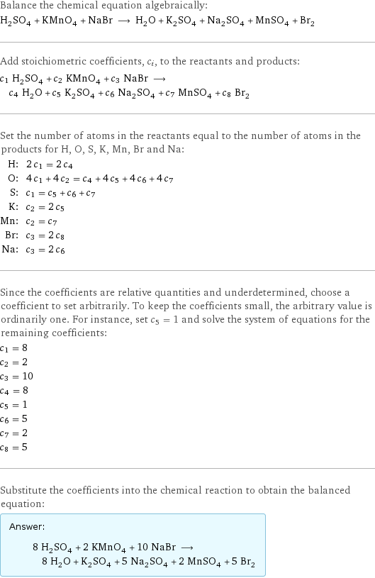 Balance the chemical equation algebraically: H_2SO_4 + KMnO_4 + NaBr ⟶ H_2O + K_2SO_4 + Na_2SO_4 + MnSO_4 + Br_2 Add stoichiometric coefficients, c_i, to the reactants and products: c_1 H_2SO_4 + c_2 KMnO_4 + c_3 NaBr ⟶ c_4 H_2O + c_5 K_2SO_4 + c_6 Na_2SO_4 + c_7 MnSO_4 + c_8 Br_2 Set the number of atoms in the reactants equal to the number of atoms in the products for H, O, S, K, Mn, Br and Na: H: | 2 c_1 = 2 c_4 O: | 4 c_1 + 4 c_2 = c_4 + 4 c_5 + 4 c_6 + 4 c_7 S: | c_1 = c_5 + c_6 + c_7 K: | c_2 = 2 c_5 Mn: | c_2 = c_7 Br: | c_3 = 2 c_8 Na: | c_3 = 2 c_6 Since the coefficients are relative quantities and underdetermined, choose a coefficient to set arbitrarily. To keep the coefficients small, the arbitrary value is ordinarily one. For instance, set c_5 = 1 and solve the system of equations for the remaining coefficients: c_1 = 8 c_2 = 2 c_3 = 10 c_4 = 8 c_5 = 1 c_6 = 5 c_7 = 2 c_8 = 5 Substitute the coefficients into the chemical reaction to obtain the balanced equation: Answer: |   | 8 H_2SO_4 + 2 KMnO_4 + 10 NaBr ⟶ 8 H_2O + K_2SO_4 + 5 Na_2SO_4 + 2 MnSO_4 + 5 Br_2