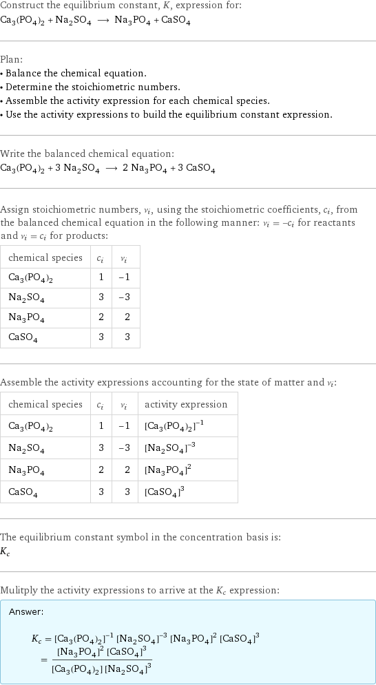 Construct the equilibrium constant, K, expression for: Ca_3(PO_4)_2 + Na_2SO_4 ⟶ Na_3PO_4 + CaSO_4 Plan: • Balance the chemical equation. • Determine the stoichiometric numbers. • Assemble the activity expression for each chemical species. • Use the activity expressions to build the equilibrium constant expression. Write the balanced chemical equation: Ca_3(PO_4)_2 + 3 Na_2SO_4 ⟶ 2 Na_3PO_4 + 3 CaSO_4 Assign stoichiometric numbers, ν_i, using the stoichiometric coefficients, c_i, from the balanced chemical equation in the following manner: ν_i = -c_i for reactants and ν_i = c_i for products: chemical species | c_i | ν_i Ca_3(PO_4)_2 | 1 | -1 Na_2SO_4 | 3 | -3 Na_3PO_4 | 2 | 2 CaSO_4 | 3 | 3 Assemble the activity expressions accounting for the state of matter and ν_i: chemical species | c_i | ν_i | activity expression Ca_3(PO_4)_2 | 1 | -1 | ([Ca3(PO4)2])^(-1) Na_2SO_4 | 3 | -3 | ([Na2SO4])^(-3) Na_3PO_4 | 2 | 2 | ([Na3PO4])^2 CaSO_4 | 3 | 3 | ([CaSO4])^3 The equilibrium constant symbol in the concentration basis is: K_c Mulitply the activity expressions to arrive at the K_c expression: Answer: |   | K_c = ([Ca3(PO4)2])^(-1) ([Na2SO4])^(-3) ([Na3PO4])^2 ([CaSO4])^3 = (([Na3PO4])^2 ([CaSO4])^3)/([Ca3(PO4)2] ([Na2SO4])^3)