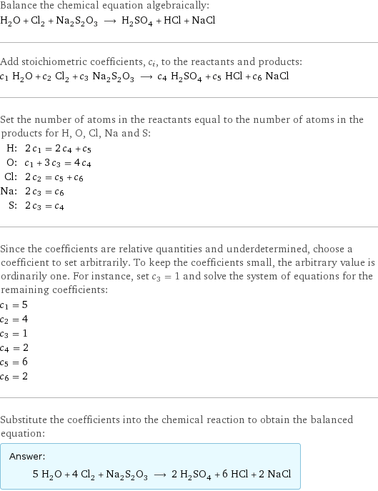 Balance the chemical equation algebraically: H_2O + Cl_2 + Na_2S_2O_3 ⟶ H_2SO_4 + HCl + NaCl Add stoichiometric coefficients, c_i, to the reactants and products: c_1 H_2O + c_2 Cl_2 + c_3 Na_2S_2O_3 ⟶ c_4 H_2SO_4 + c_5 HCl + c_6 NaCl Set the number of atoms in the reactants equal to the number of atoms in the products for H, O, Cl, Na and S: H: | 2 c_1 = 2 c_4 + c_5 O: | c_1 + 3 c_3 = 4 c_4 Cl: | 2 c_2 = c_5 + c_6 Na: | 2 c_3 = c_6 S: | 2 c_3 = c_4 Since the coefficients are relative quantities and underdetermined, choose a coefficient to set arbitrarily. To keep the coefficients small, the arbitrary value is ordinarily one. For instance, set c_3 = 1 and solve the system of equations for the remaining coefficients: c_1 = 5 c_2 = 4 c_3 = 1 c_4 = 2 c_5 = 6 c_6 = 2 Substitute the coefficients into the chemical reaction to obtain the balanced equation: Answer: |   | 5 H_2O + 4 Cl_2 + Na_2S_2O_3 ⟶ 2 H_2SO_4 + 6 HCl + 2 NaCl