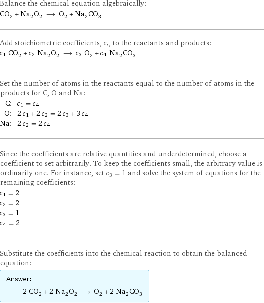 Balance the chemical equation algebraically: CO_2 + Na_2O_2 ⟶ O_2 + Na_2CO_3 Add stoichiometric coefficients, c_i, to the reactants and products: c_1 CO_2 + c_2 Na_2O_2 ⟶ c_3 O_2 + c_4 Na_2CO_3 Set the number of atoms in the reactants equal to the number of atoms in the products for C, O and Na: C: | c_1 = c_4 O: | 2 c_1 + 2 c_2 = 2 c_3 + 3 c_4 Na: | 2 c_2 = 2 c_4 Since the coefficients are relative quantities and underdetermined, choose a coefficient to set arbitrarily. To keep the coefficients small, the arbitrary value is ordinarily one. For instance, set c_3 = 1 and solve the system of equations for the remaining coefficients: c_1 = 2 c_2 = 2 c_3 = 1 c_4 = 2 Substitute the coefficients into the chemical reaction to obtain the balanced equation: Answer: |   | 2 CO_2 + 2 Na_2O_2 ⟶ O_2 + 2 Na_2CO_3