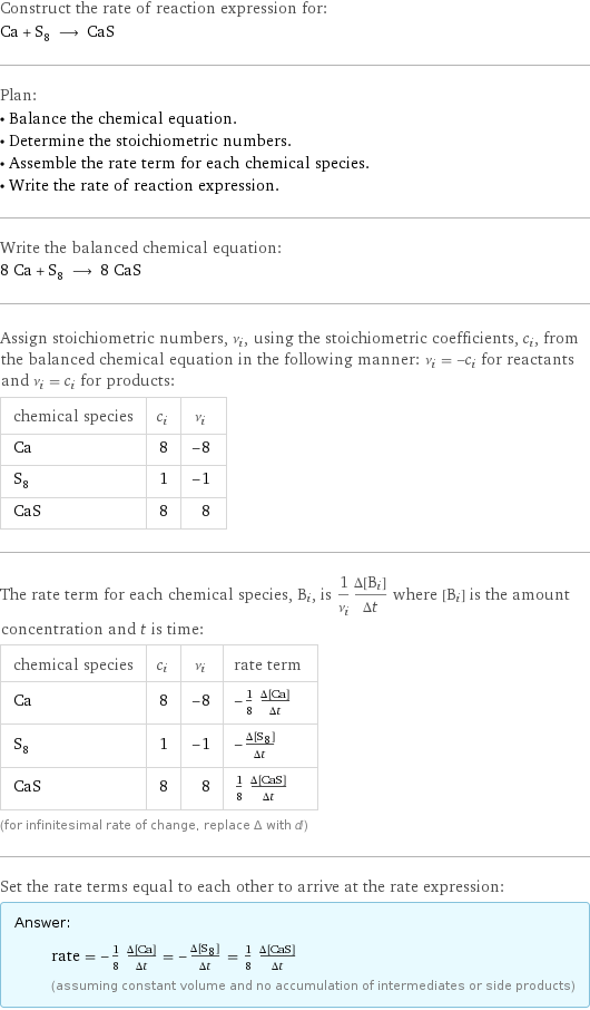 Construct the rate of reaction expression for: Ca + S_8 ⟶ CaS Plan: • Balance the chemical equation. • Determine the stoichiometric numbers. • Assemble the rate term for each chemical species. • Write the rate of reaction expression. Write the balanced chemical equation: 8 Ca + S_8 ⟶ 8 CaS Assign stoichiometric numbers, ν_i, using the stoichiometric coefficients, c_i, from the balanced chemical equation in the following manner: ν_i = -c_i for reactants and ν_i = c_i for products: chemical species | c_i | ν_i Ca | 8 | -8 S_8 | 1 | -1 CaS | 8 | 8 The rate term for each chemical species, B_i, is 1/ν_i(Δ[B_i])/(Δt) where [B_i] is the amount concentration and t is time: chemical species | c_i | ν_i | rate term Ca | 8 | -8 | -1/8 (Δ[Ca])/(Δt) S_8 | 1 | -1 | -(Δ[S8])/(Δt) CaS | 8 | 8 | 1/8 (Δ[CaS])/(Δt) (for infinitesimal rate of change, replace Δ with d) Set the rate terms equal to each other to arrive at the rate expression: Answer: |   | rate = -1/8 (Δ[Ca])/(Δt) = -(Δ[S8])/(Δt) = 1/8 (Δ[CaS])/(Δt) (assuming constant volume and no accumulation of intermediates or side products)