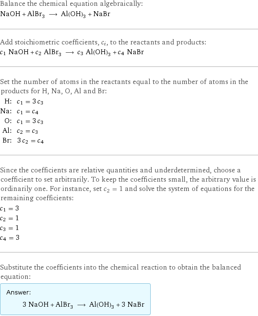 Balance the chemical equation algebraically: NaOH + AlBr_3 ⟶ Al(OH)_3 + NaBr Add stoichiometric coefficients, c_i, to the reactants and products: c_1 NaOH + c_2 AlBr_3 ⟶ c_3 Al(OH)_3 + c_4 NaBr Set the number of atoms in the reactants equal to the number of atoms in the products for H, Na, O, Al and Br: H: | c_1 = 3 c_3 Na: | c_1 = c_4 O: | c_1 = 3 c_3 Al: | c_2 = c_3 Br: | 3 c_2 = c_4 Since the coefficients are relative quantities and underdetermined, choose a coefficient to set arbitrarily. To keep the coefficients small, the arbitrary value is ordinarily one. For instance, set c_2 = 1 and solve the system of equations for the remaining coefficients: c_1 = 3 c_2 = 1 c_3 = 1 c_4 = 3 Substitute the coefficients into the chemical reaction to obtain the balanced equation: Answer: |   | 3 NaOH + AlBr_3 ⟶ Al(OH)_3 + 3 NaBr