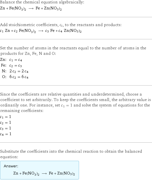 Balance the chemical equation algebraically: Zn + Fe(NO_3)_2 ⟶ Fe + Zn(NO3)2 Add stoichiometric coefficients, c_i, to the reactants and products: c_1 Zn + c_2 Fe(NO_3)_2 ⟶ c_3 Fe + c_4 Zn(NO3)2 Set the number of atoms in the reactants equal to the number of atoms in the products for Zn, Fe, N and O: Zn: | c_1 = c_4 Fe: | c_2 = c_3 N: | 2 c_2 = 2 c_4 O: | 6 c_2 = 6 c_4 Since the coefficients are relative quantities and underdetermined, choose a coefficient to set arbitrarily. To keep the coefficients small, the arbitrary value is ordinarily one. For instance, set c_1 = 1 and solve the system of equations for the remaining coefficients: c_1 = 1 c_2 = 1 c_3 = 1 c_4 = 1 Substitute the coefficients into the chemical reaction to obtain the balanced equation: Answer: |   | Zn + Fe(NO_3)_2 ⟶ Fe + Zn(NO3)2