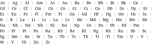 Ac | Ag | Al | Am | As | Au | Ba | Be | Bh | Bi | Bk | Ca | Cd | Ce | Cf | Cm | Cn | Co | Cr | Cs | Cu | Db | Ds | Dy | Er | Es | Eu | Fe | Fl | Fm | Fr | Ga | Gd | Hf | Hg | Ho | Hs | In | Ir | K | La | Li | Lr | Lu | Lv | Mc | Md | Mg | Mn | Mo | Mt | Na | Nb | Nd | Nh | Ni | No | Np | Os | Pa | Pb | Pd | Pm | Po | Pr | Pt | Pu | Ra | Rb | Re | Rf | Rg | Rh | Ru | Sb | Sc | Sg | Sm | Sn | Sr | Ta | Tb | Tc | Th | Ti | Tl | Tm | U | V | W | Y | Yb | Zn | Zr