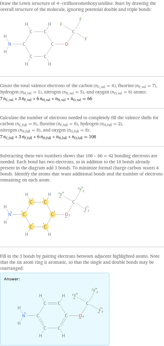 Draw the Lewis structure of 4-(trifluoromethoxy)aniline. Start by drawing the overall structure of the molecule, ignoring potential double and triple bonds:  Count the total valence electrons of the carbon (n_C, val = 4), fluorine (n_F, val = 7), hydrogen (n_H, val = 1), nitrogen (n_N, val = 5), and oxygen (n_O, val = 6) atoms: 7 n_C, val + 3 n_F, val + 6 n_H, val + n_N, val + n_O, val = 66 Calculate the number of electrons needed to completely fill the valence shells for carbon (n_C, full = 8), fluorine (n_F, full = 8), hydrogen (n_H, full = 2), nitrogen (n_N, full = 8), and oxygen (n_O, full = 8): 7 n_C, full + 3 n_F, full + 6 n_H, full + n_N, full + n_O, full = 108 Subtracting these two numbers shows that 108 - 66 = 42 bonding electrons are needed. Each bond has two electrons, so in addition to the 18 bonds already present in the diagram add 3 bonds. To minimize formal charge carbon wants 4 bonds. Identify the atoms that want additional bonds and the number of electrons remaining on each atom:  Fill in the 3 bonds by pairing electrons between adjacent highlighted atoms. Note that the six atom ring is aromatic, so that the single and double bonds may be rearranged: Answer: |   | 