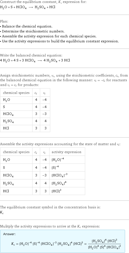 Construct the equilibrium constant, K, expression for: H_2O + S + HClO_4 ⟶ H_2SO_4 + HCl Plan: • Balance the chemical equation. • Determine the stoichiometric numbers. • Assemble the activity expression for each chemical species. • Use the activity expressions to build the equilibrium constant expression. Write the balanced chemical equation: 4 H_2O + 4 S + 3 HClO_4 ⟶ 4 H_2SO_4 + 3 HCl Assign stoichiometric numbers, ν_i, using the stoichiometric coefficients, c_i, from the balanced chemical equation in the following manner: ν_i = -c_i for reactants and ν_i = c_i for products: chemical species | c_i | ν_i H_2O | 4 | -4 S | 4 | -4 HClO_4 | 3 | -3 H_2SO_4 | 4 | 4 HCl | 3 | 3 Assemble the activity expressions accounting for the state of matter and ν_i: chemical species | c_i | ν_i | activity expression H_2O | 4 | -4 | ([H2O])^(-4) S | 4 | -4 | ([S])^(-4) HClO_4 | 3 | -3 | ([HClO4])^(-3) H_2SO_4 | 4 | 4 | ([H2SO4])^4 HCl | 3 | 3 | ([HCl])^3 The equilibrium constant symbol in the concentration basis is: K_c Mulitply the activity expressions to arrive at the K_c expression: Answer: |   | K_c = ([H2O])^(-4) ([S])^(-4) ([HClO4])^(-3) ([H2SO4])^4 ([HCl])^3 = (([H2SO4])^4 ([HCl])^3)/(([H2O])^4 ([S])^4 ([HClO4])^3)