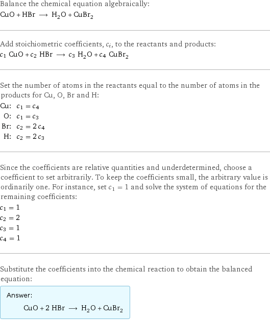 Balance the chemical equation algebraically: CuO + HBr ⟶ H_2O + CuBr_2 Add stoichiometric coefficients, c_i, to the reactants and products: c_1 CuO + c_2 HBr ⟶ c_3 H_2O + c_4 CuBr_2 Set the number of atoms in the reactants equal to the number of atoms in the products for Cu, O, Br and H: Cu: | c_1 = c_4 O: | c_1 = c_3 Br: | c_2 = 2 c_4 H: | c_2 = 2 c_3 Since the coefficients are relative quantities and underdetermined, choose a coefficient to set arbitrarily. To keep the coefficients small, the arbitrary value is ordinarily one. For instance, set c_1 = 1 and solve the system of equations for the remaining coefficients: c_1 = 1 c_2 = 2 c_3 = 1 c_4 = 1 Substitute the coefficients into the chemical reaction to obtain the balanced equation: Answer: |   | CuO + 2 HBr ⟶ H_2O + CuBr_2