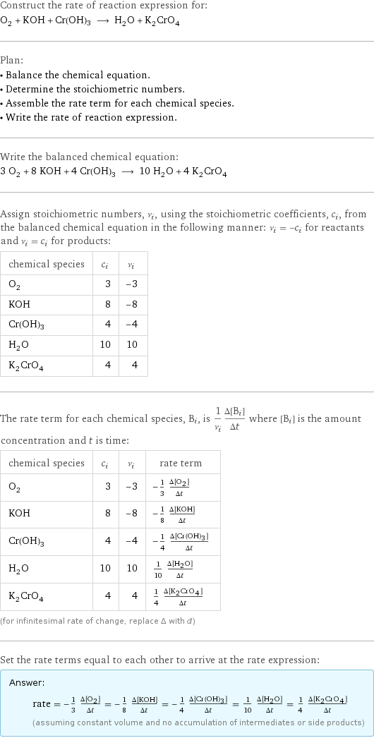 Construct the rate of reaction expression for: O_2 + KOH + Cr(OH)3 ⟶ H_2O + K_2CrO_4 Plan: • Balance the chemical equation. • Determine the stoichiometric numbers. • Assemble the rate term for each chemical species. • Write the rate of reaction expression. Write the balanced chemical equation: 3 O_2 + 8 KOH + 4 Cr(OH)3 ⟶ 10 H_2O + 4 K_2CrO_4 Assign stoichiometric numbers, ν_i, using the stoichiometric coefficients, c_i, from the balanced chemical equation in the following manner: ν_i = -c_i for reactants and ν_i = c_i for products: chemical species | c_i | ν_i O_2 | 3 | -3 KOH | 8 | -8 Cr(OH)3 | 4 | -4 H_2O | 10 | 10 K_2CrO_4 | 4 | 4 The rate term for each chemical species, B_i, is 1/ν_i(Δ[B_i])/(Δt) where [B_i] is the amount concentration and t is time: chemical species | c_i | ν_i | rate term O_2 | 3 | -3 | -1/3 (Δ[O2])/(Δt) KOH | 8 | -8 | -1/8 (Δ[KOH])/(Δt) Cr(OH)3 | 4 | -4 | -1/4 (Δ[Cr(OH)3])/(Δt) H_2O | 10 | 10 | 1/10 (Δ[H2O])/(Δt) K_2CrO_4 | 4 | 4 | 1/4 (Δ[K2CrO4])/(Δt) (for infinitesimal rate of change, replace Δ with d) Set the rate terms equal to each other to arrive at the rate expression: Answer: |   | rate = -1/3 (Δ[O2])/(Δt) = -1/8 (Δ[KOH])/(Δt) = -1/4 (Δ[Cr(OH)3])/(Δt) = 1/10 (Δ[H2O])/(Δt) = 1/4 (Δ[K2CrO4])/(Δt) (assuming constant volume and no accumulation of intermediates or side products)