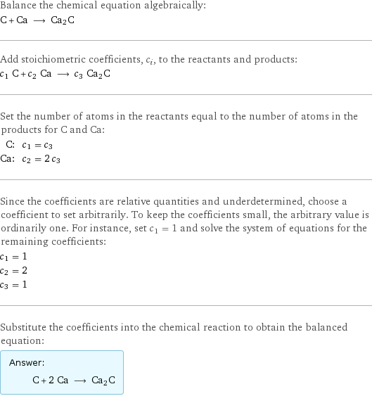 Balance the chemical equation algebraically: C + Ca ⟶ Ca2C Add stoichiometric coefficients, c_i, to the reactants and products: c_1 C + c_2 Ca ⟶ c_3 Ca2C Set the number of atoms in the reactants equal to the number of atoms in the products for C and Ca: C: | c_1 = c_3 Ca: | c_2 = 2 c_3 Since the coefficients are relative quantities and underdetermined, choose a coefficient to set arbitrarily. To keep the coefficients small, the arbitrary value is ordinarily one. For instance, set c_1 = 1 and solve the system of equations for the remaining coefficients: c_1 = 1 c_2 = 2 c_3 = 1 Substitute the coefficients into the chemical reaction to obtain the balanced equation: Answer: |   | C + 2 Ca ⟶ Ca2C