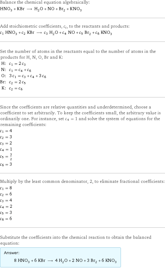 Balance the chemical equation algebraically: HNO_3 + KBr ⟶ H_2O + NO + Br_2 + KNO_3 Add stoichiometric coefficients, c_i, to the reactants and products: c_1 HNO_3 + c_2 KBr ⟶ c_3 H_2O + c_4 NO + c_5 Br_2 + c_6 KNO_3 Set the number of atoms in the reactants equal to the number of atoms in the products for H, N, O, Br and K: H: | c_1 = 2 c_3 N: | c_1 = c_4 + c_6 O: | 3 c_1 = c_3 + c_4 + 3 c_6 Br: | c_2 = 2 c_5 K: | c_2 = c_6 Since the coefficients are relative quantities and underdetermined, choose a coefficient to set arbitrarily. To keep the coefficients small, the arbitrary value is ordinarily one. For instance, set c_4 = 1 and solve the system of equations for the remaining coefficients: c_1 = 4 c_2 = 3 c_3 = 2 c_4 = 1 c_5 = 3/2 c_6 = 3 Multiply by the least common denominator, 2, to eliminate fractional coefficients: c_1 = 8 c_2 = 6 c_3 = 4 c_4 = 2 c_5 = 3 c_6 = 6 Substitute the coefficients into the chemical reaction to obtain the balanced equation: Answer: |   | 8 HNO_3 + 6 KBr ⟶ 4 H_2O + 2 NO + 3 Br_2 + 6 KNO_3