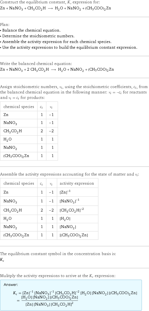 Construct the equilibrium constant, K, expression for: Zn + NaNO_3 + CH_3CO_2H ⟶ H_2O + NaNO_2 + (CH3COO)2Zn Plan: • Balance the chemical equation. • Determine the stoichiometric numbers. • Assemble the activity expression for each chemical species. • Use the activity expressions to build the equilibrium constant expression. Write the balanced chemical equation: Zn + NaNO_3 + 2 CH_3CO_2H ⟶ H_2O + NaNO_2 + (CH3COO)2Zn Assign stoichiometric numbers, ν_i, using the stoichiometric coefficients, c_i, from the balanced chemical equation in the following manner: ν_i = -c_i for reactants and ν_i = c_i for products: chemical species | c_i | ν_i Zn | 1 | -1 NaNO_3 | 1 | -1 CH_3CO_2H | 2 | -2 H_2O | 1 | 1 NaNO_2 | 1 | 1 (CH3COO)2Zn | 1 | 1 Assemble the activity expressions accounting for the state of matter and ν_i: chemical species | c_i | ν_i | activity expression Zn | 1 | -1 | ([Zn])^(-1) NaNO_3 | 1 | -1 | ([NaNO3])^(-1) CH_3CO_2H | 2 | -2 | ([CH3CO2H])^(-2) H_2O | 1 | 1 | [H2O] NaNO_2 | 1 | 1 | [NaNO2] (CH3COO)2Zn | 1 | 1 | [(CH3COO)2Zn] The equilibrium constant symbol in the concentration basis is: K_c Mulitply the activity expressions to arrive at the K_c expression: Answer: |   | K_c = ([Zn])^(-1) ([NaNO3])^(-1) ([CH3CO2H])^(-2) [H2O] [NaNO2] [(CH3COO)2Zn] = ([H2O] [NaNO2] [(CH3COO)2Zn])/([Zn] [NaNO3] ([CH3CO2H])^2)