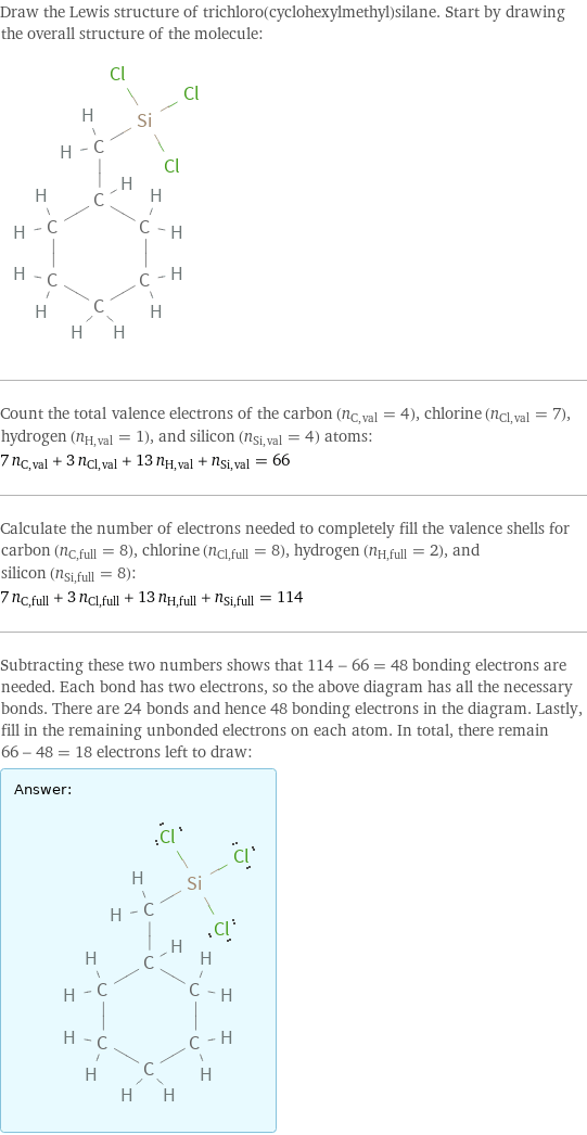 Draw the Lewis structure of trichloro(cyclohexylmethyl)silane. Start by drawing the overall structure of the molecule:  Count the total valence electrons of the carbon (n_C, val = 4), chlorine (n_Cl, val = 7), hydrogen (n_H, val = 1), and silicon (n_Si, val = 4) atoms: 7 n_C, val + 3 n_Cl, val + 13 n_H, val + n_Si, val = 66 Calculate the number of electrons needed to completely fill the valence shells for carbon (n_C, full = 8), chlorine (n_Cl, full = 8), hydrogen (n_H, full = 2), and silicon (n_Si, full = 8): 7 n_C, full + 3 n_Cl, full + 13 n_H, full + n_Si, full = 114 Subtracting these two numbers shows that 114 - 66 = 48 bonding electrons are needed. Each bond has two electrons, so the above diagram has all the necessary bonds. There are 24 bonds and hence 48 bonding electrons in the diagram. Lastly, fill in the remaining unbonded electrons on each atom. In total, there remain 66 - 48 = 18 electrons left to draw: Answer: |   | 