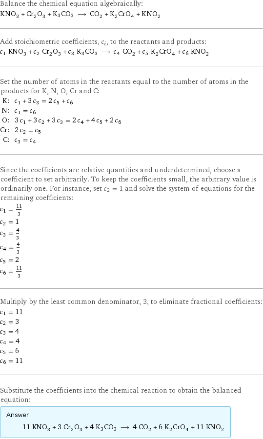 Balance the chemical equation algebraically: KNO_3 + Cr_2O_3 + K3CO3 ⟶ CO_2 + K_2CrO_4 + KNO_2 Add stoichiometric coefficients, c_i, to the reactants and products: c_1 KNO_3 + c_2 Cr_2O_3 + c_3 K3CO3 ⟶ c_4 CO_2 + c_5 K_2CrO_4 + c_6 KNO_2 Set the number of atoms in the reactants equal to the number of atoms in the products for K, N, O, Cr and C: K: | c_1 + 3 c_3 = 2 c_5 + c_6 N: | c_1 = c_6 O: | 3 c_1 + 3 c_2 + 3 c_3 = 2 c_4 + 4 c_5 + 2 c_6 Cr: | 2 c_2 = c_5 C: | c_3 = c_4 Since the coefficients are relative quantities and underdetermined, choose a coefficient to set arbitrarily. To keep the coefficients small, the arbitrary value is ordinarily one. For instance, set c_2 = 1 and solve the system of equations for the remaining coefficients: c_1 = 11/3 c_2 = 1 c_3 = 4/3 c_4 = 4/3 c_5 = 2 c_6 = 11/3 Multiply by the least common denominator, 3, to eliminate fractional coefficients: c_1 = 11 c_2 = 3 c_3 = 4 c_4 = 4 c_5 = 6 c_6 = 11 Substitute the coefficients into the chemical reaction to obtain the balanced equation: Answer: |   | 11 KNO_3 + 3 Cr_2O_3 + 4 K3CO3 ⟶ 4 CO_2 + 6 K_2CrO_4 + 11 KNO_2