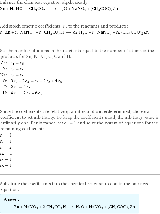 Balance the chemical equation algebraically: Zn + NaNO_3 + CH_3CO_2H ⟶ H_2O + NaNO_2 + (CH3COO)2Zn Add stoichiometric coefficients, c_i, to the reactants and products: c_1 Zn + c_2 NaNO_3 + c_3 CH_3CO_2H ⟶ c_4 H_2O + c_5 NaNO_2 + c_6 (CH3COO)2Zn Set the number of atoms in the reactants equal to the number of atoms in the products for Zn, N, Na, O, C and H: Zn: | c_1 = c_6 N: | c_2 = c_5 Na: | c_2 = c_5 O: | 3 c_2 + 2 c_3 = c_4 + 2 c_5 + 4 c_6 C: | 2 c_3 = 4 c_6 H: | 4 c_3 = 2 c_4 + 6 c_6 Since the coefficients are relative quantities and underdetermined, choose a coefficient to set arbitrarily. To keep the coefficients small, the arbitrary value is ordinarily one. For instance, set c_1 = 1 and solve the system of equations for the remaining coefficients: c_1 = 1 c_2 = 1 c_3 = 2 c_4 = 1 c_5 = 1 c_6 = 1 Substitute the coefficients into the chemical reaction to obtain the balanced equation: Answer: |   | Zn + NaNO_3 + 2 CH_3CO_2H ⟶ H_2O + NaNO_2 + (CH3COO)2Zn