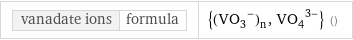 vanadate ions | formula | {(VO_3^-)_n, (VO_4)^(3-)} ()